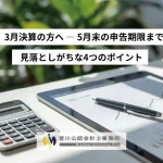3月決算の方へ — 5月末の申告期限まで 見落としがちな4つのポイント