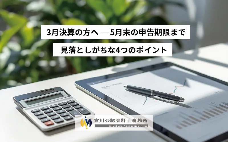 3月決算の方へ — 5月末の申告期限まで 見落としがちな4つのポイント